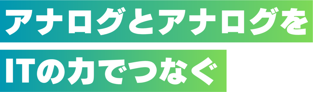 アナログとアナログをITの力でつなぐ